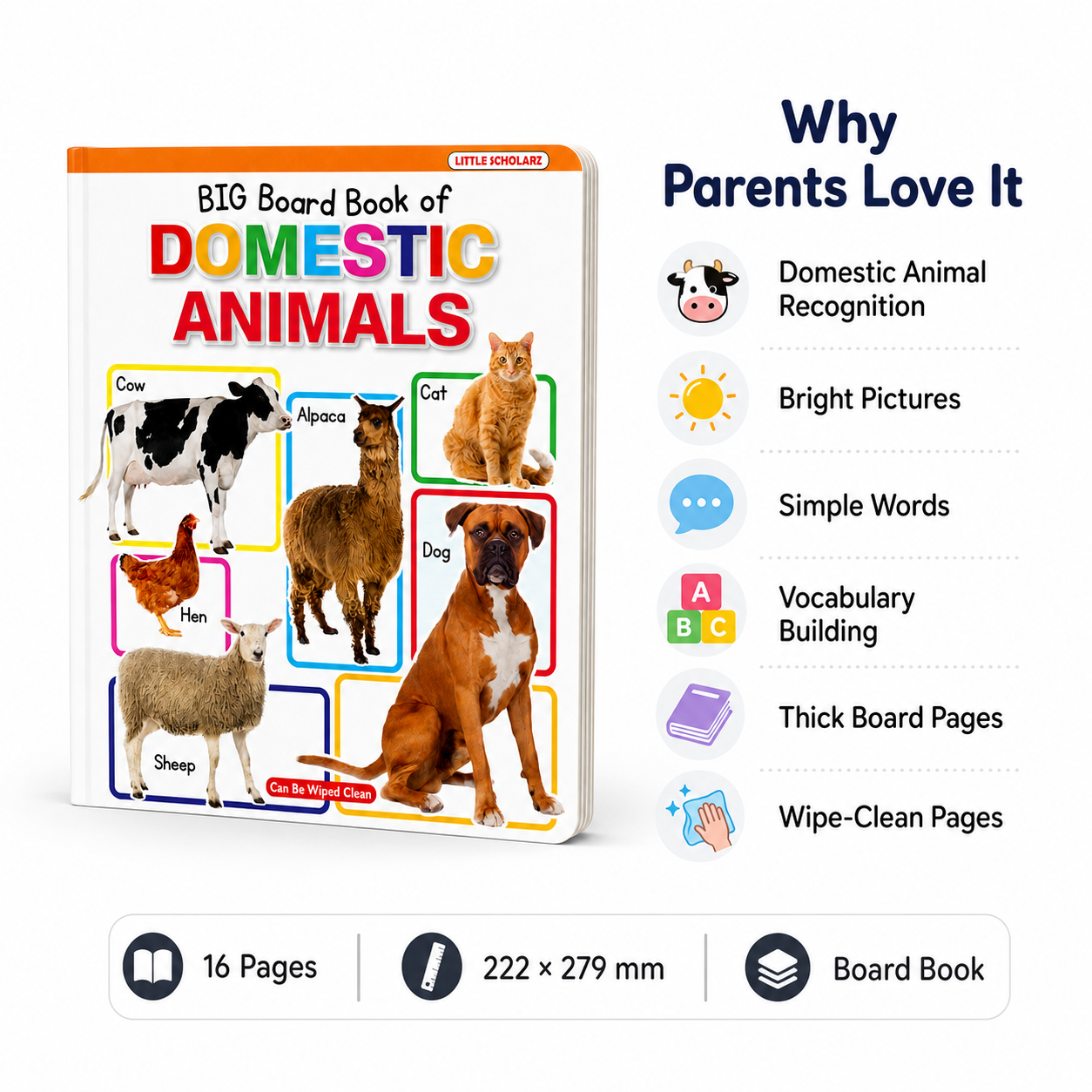 Big Board Book of Domestic Animals features — domestic animal recognition bright pictures simple words vocabulary building thick board pages wipe clean 16 pages