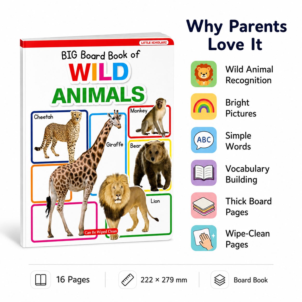 Big Board Book of Wild Animals features — wild animal recognition bright pictures simple words vocabulary building thick board pages wipe clean 16 pages